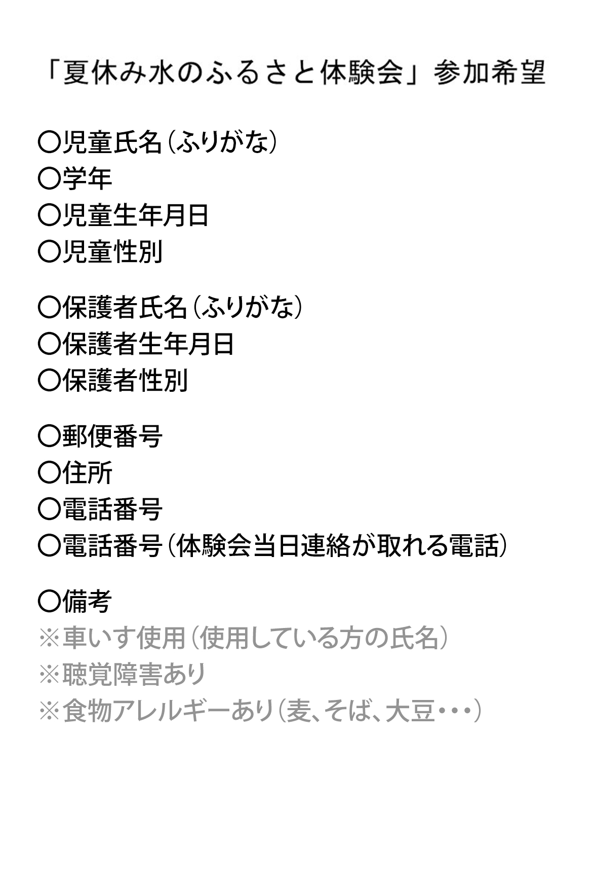タイトル「夏休み水のふるさと体験会参加希望」、〇児童氏名(ふりがな)〇学年〇児童生年月日〇児童性別〇保護者氏名(ふりがな)〇保護者生年月日〇保護者性別〇郵便番号〇住所〇電話番号〇電話番号(体験会当日連絡が取れる電話)〇備考※車いす使用(使用している方の氏名)※聴覚障害あり※食物アレルギーあり(麦、そば、大豆・・・)